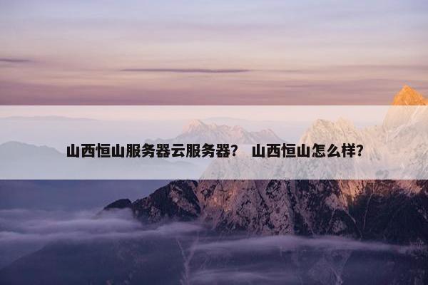 山西恒山服务器云服务器？ 山西恒山怎么样？