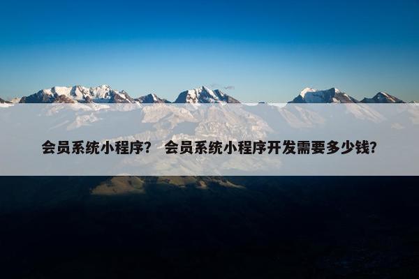 会员系统小程序？ 会员系统小程序开发需要多少钱？
