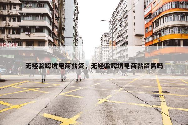 无经验跨境电商薪资，无经验跨境电商薪资高吗