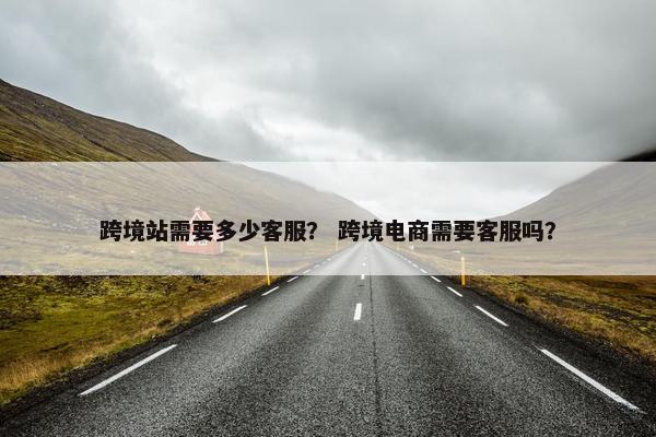 跨境站需要多少客服？ 跨境电商需要客服吗？