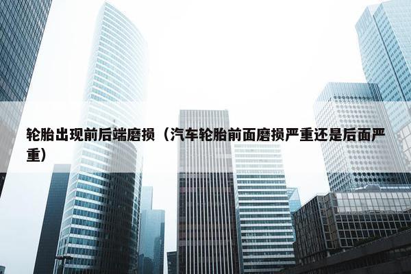 轮胎出现前后端磨损（汽车轮胎前面磨损严重还是后面严重）
