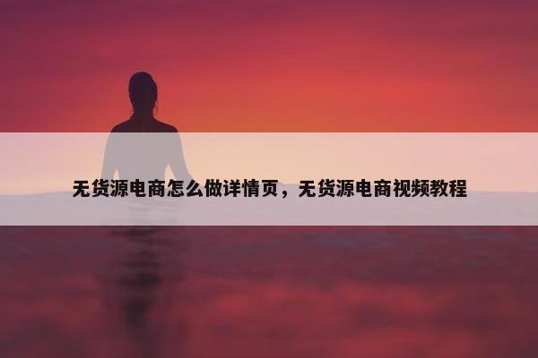 无货源电商怎么做详情页，无货源电商视频教程