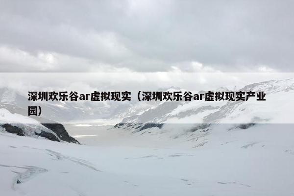 深圳欢乐谷ar虚拟现实（深圳欢乐谷ar虚拟现实产业园）