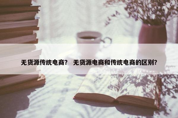 无货源传统电商？ 无货源电商和传统电商的区别？