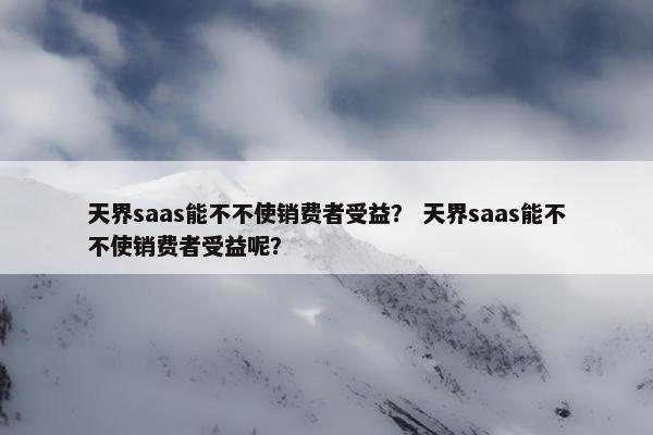 天界saas能不不使销费者受益？ 天界saas能不不使销费者受益呢？