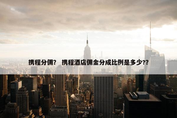携程分佣？ 携程酒店佣金分成比例是多少?？