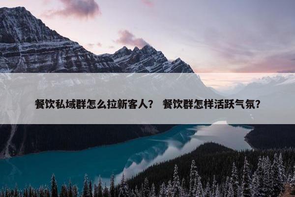 餐饮私域群怎么拉新客人？ 餐饮群怎样活跃气氛？