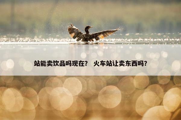 站能卖饮品吗现在？ 火车站让卖东西吗？