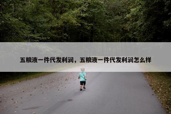 五粮液一件代发利润，五粮液一件代发利润怎么样