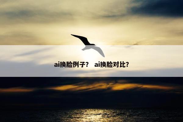 ai换脸例子？ ai换脸对比？