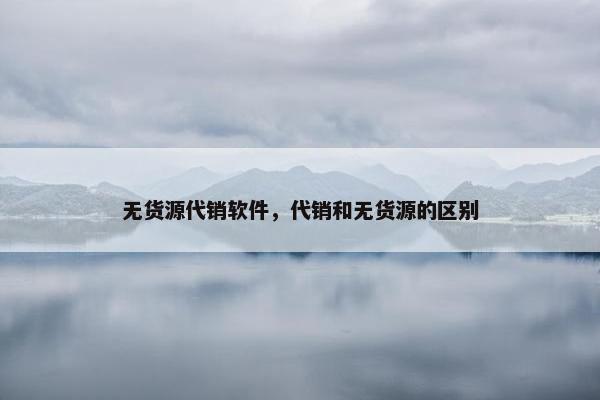 无货源代销软件，代销和无货源的区别