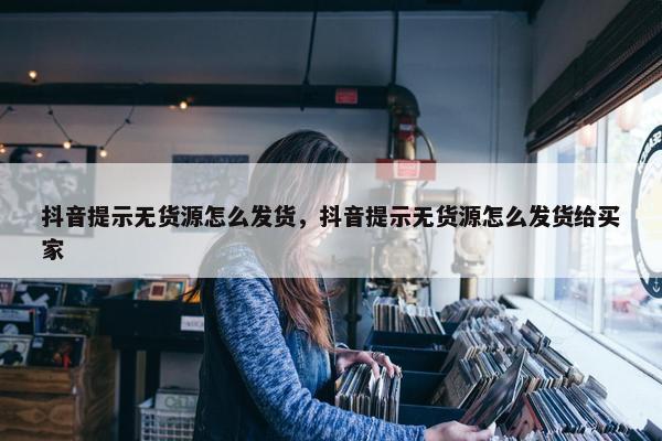 抖音提示无货源怎么发货，抖音提示无货源怎么发货给买家