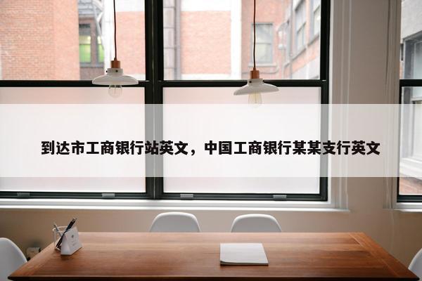 到达市工商银行站英文，中国工商银行某某支行英文