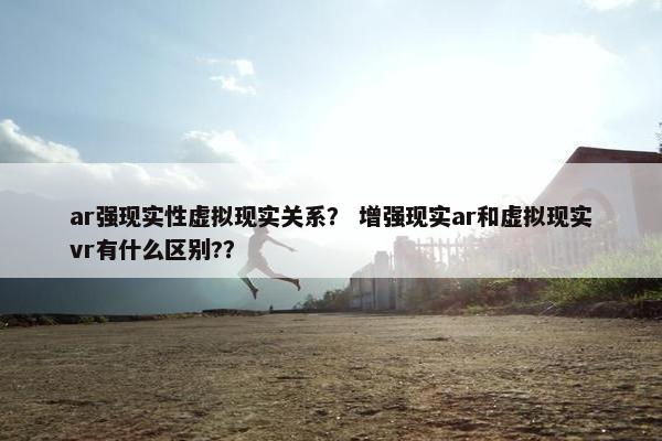 ar强现实性虚拟现实关系？ 增强现实ar和虚拟现实vr有什么区别?？