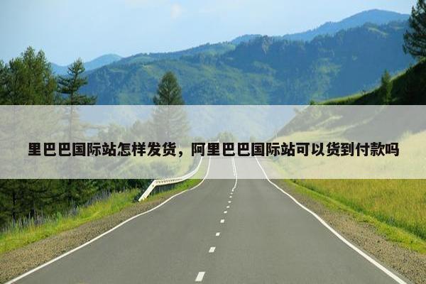 里巴巴国际站怎样发货，阿里巴巴国际站可以货到付款吗