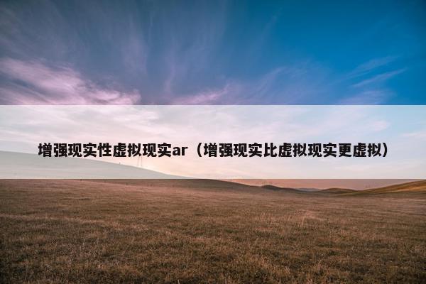 增强现实性虚拟现实ar（增强现实比虚拟现实更虚拟）