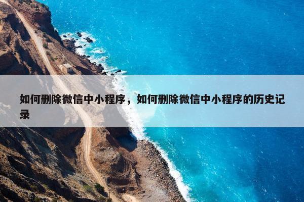 如何删除微信中小程序，如何删除微信中小程序的历史记录
