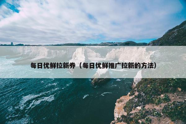 每日优鲜拉新券（每日优鲜推广拉新的方法）