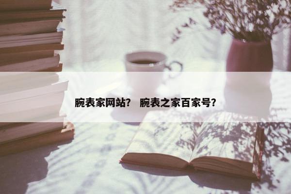 腕表家网站？ 腕表之家百家号？