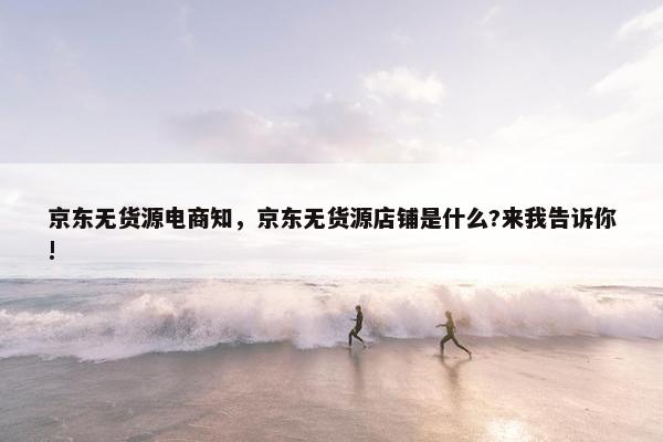 京东无货源电商知，京东无货源店铺是什么?来我告诉你!