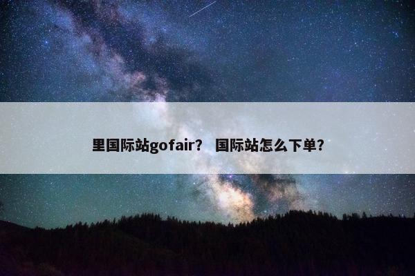 里国际站gofair？ 国际站怎么下单？