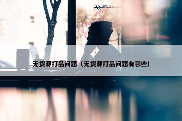 无货源打品问题（无货源打品问题有哪些）