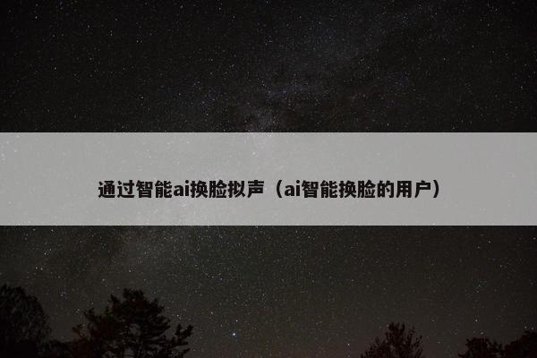通过智能ai换脸拟声（ai智能换脸的用户）