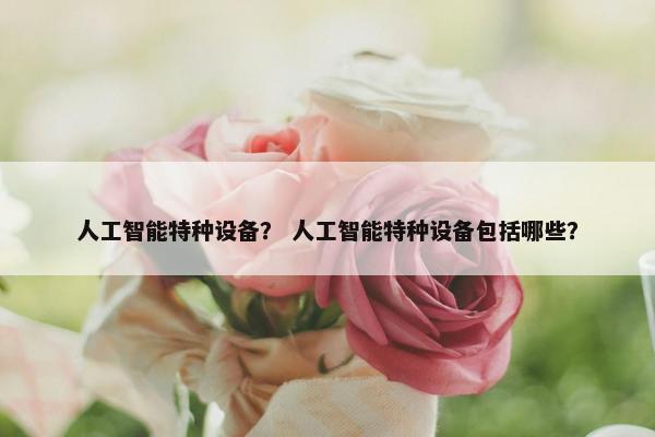 人工智能特种设备？ 人工智能特种设备包括哪些？