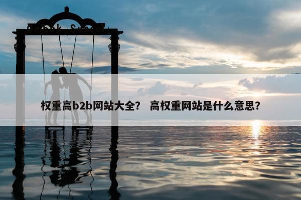权重高b2b网站大全？ 高权重网站是什么意思？