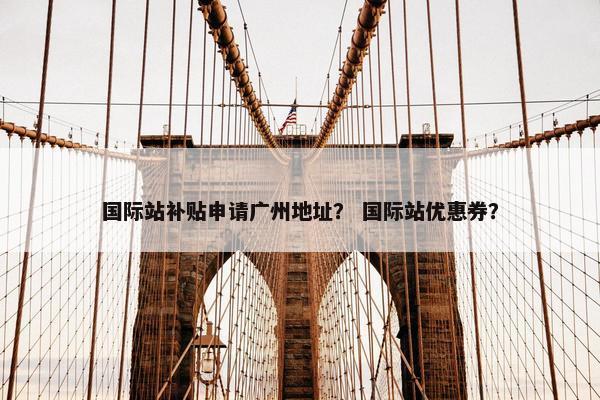 国际站补贴申请广州地址？ 国际站优惠券？