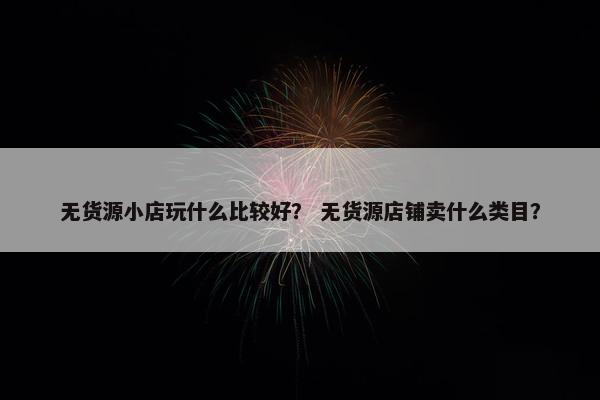 无货源小店玩什么比较好？ 无货源店铺卖什么类目？