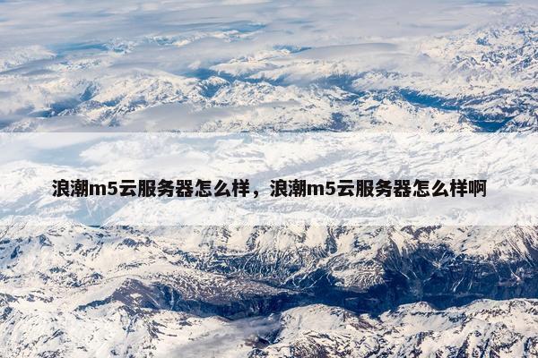 浪潮m5云服务器怎么样，浪潮m5云服务器怎么样啊