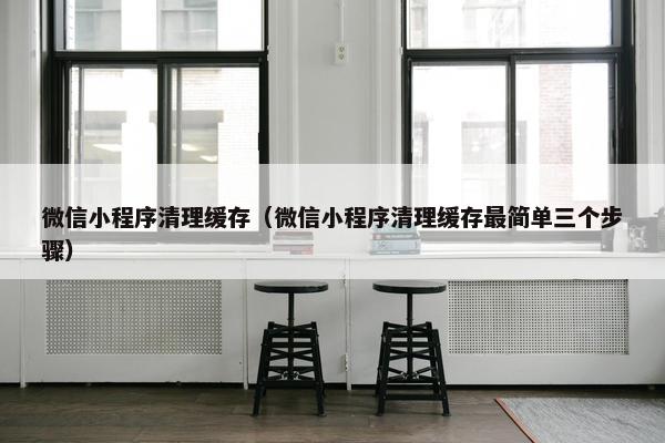 微信小程序清理缓存（微信小程序清理缓存最简单三个步骤）