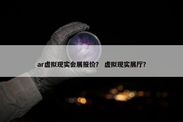 ar虚拟现实会展报价？ 虚拟现实展厅？