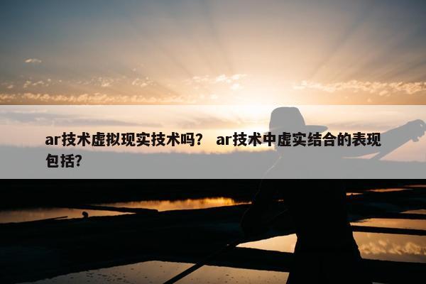 ar技术虚拟现实技术吗？ ar技术中虚实结合的表现包括？