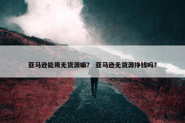 亚马逊能用无货源嘛？ 亚马逊无货源挣钱吗？