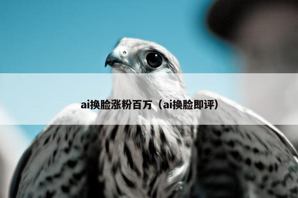 ai换脸涨粉百万（ai换脸即评）