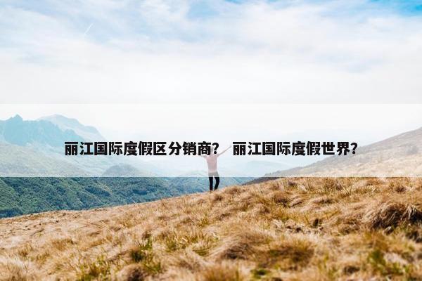 丽江国际度假区分销商？ 丽江国际度假世界？