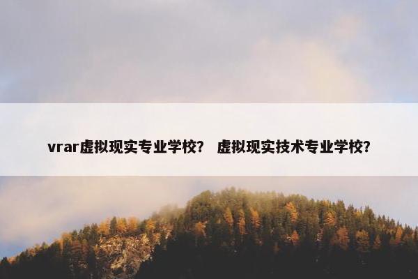 vrar虚拟现实专业学校？ 虚拟现实技术专业学校？
