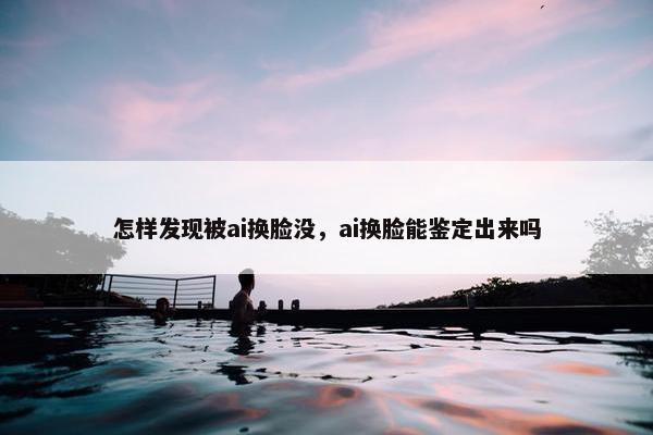 怎样发现被ai换脸没，ai换脸能鉴定出来吗