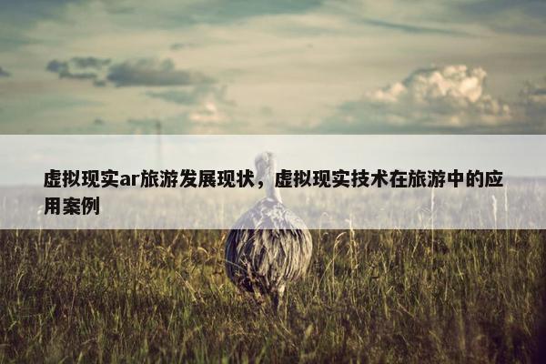 虚拟现实ar旅游发展现状，虚拟现实技术在旅游中的应用案例
