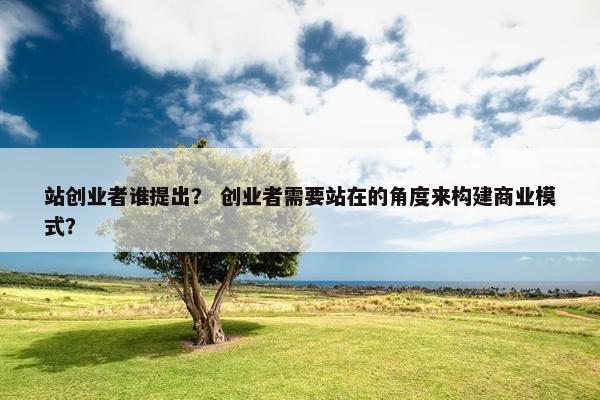 站创业者谁提出？ 创业者需要站在的角度来构建商业模式？