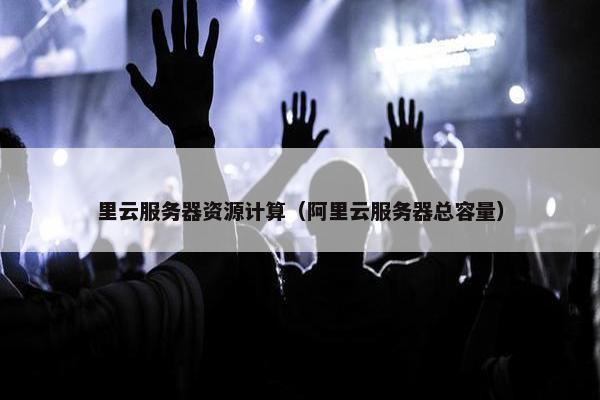 里云服务器资源计算（阿里云服务器总容量）