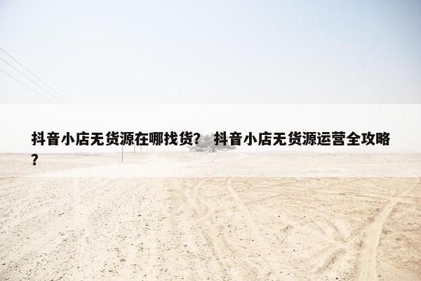 抖音小店无货源在哪找货？ 抖音小店无货源运营全攻略？