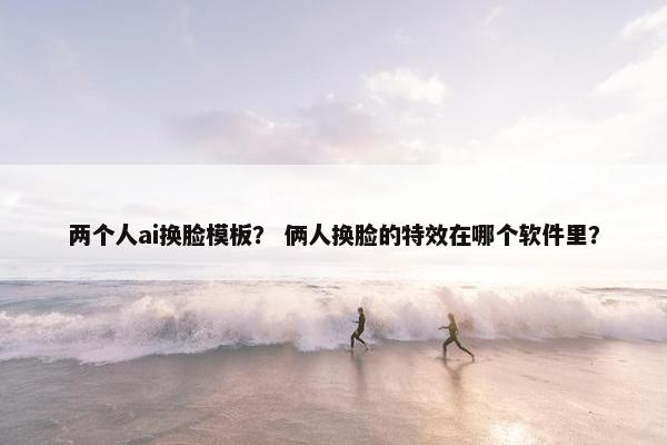 两个人ai换脸模板？ 俩人换脸的特效在哪个软件里？