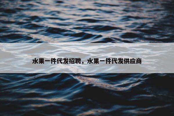 水果一件代发招聘，水果一件代发供应商