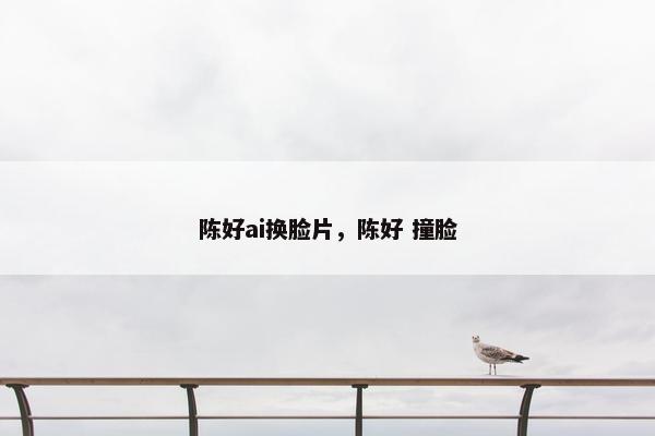 陈好ai换脸片，陈好 撞脸