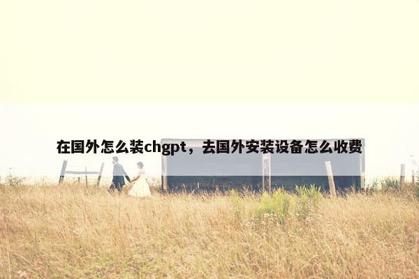 在国外怎么装chgpt，去国外安装设备怎么收费