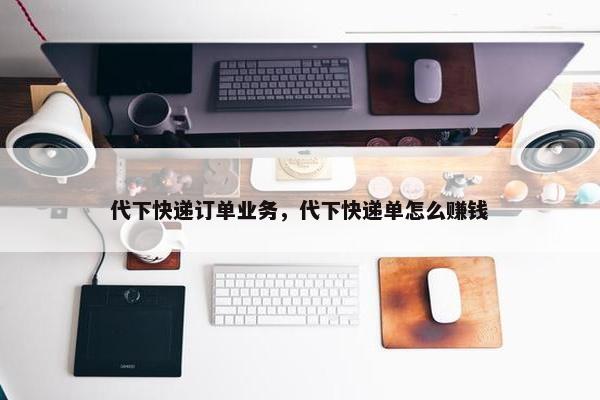 代下快递订单业务，代下快递单怎么赚钱