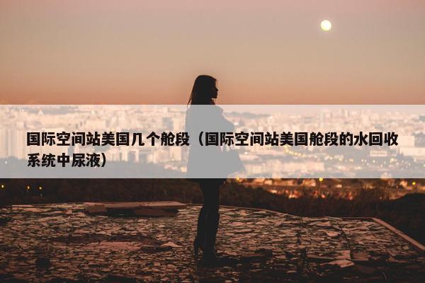 国际空间站美国几个舱段（国际空间站美国舱段的水回收系统中尿液）